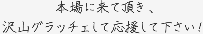 本場に来て頂き、沢山グラッチェして応援して下さい！