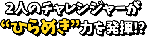 2人のチャレンジャーがひらめき力を発揮！？